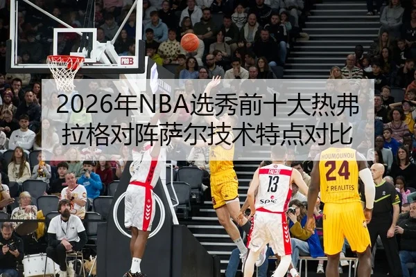 2026年NBA选秀前十大热弗拉格对阵萨尔技术特点对比