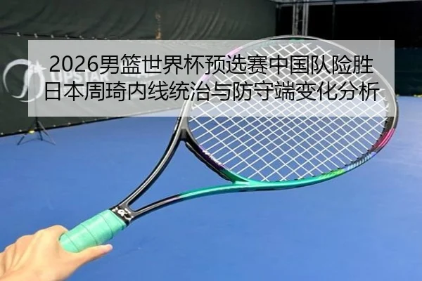 2026男篮世界杯预选赛中国队险胜日本周琦内线统治与防守端变化分析