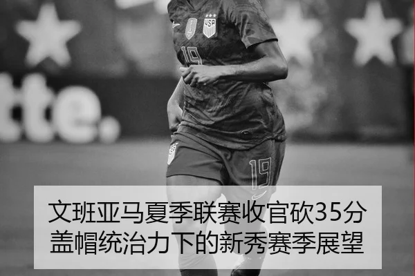 文班亚马夏季联赛收官砍35分 盖帽统治力下的新秀赛季展望